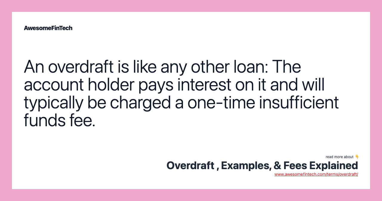 An overdraft is like any other loan: The account holder pays interest on it and will typically be charged a one-time insufficient funds fee.