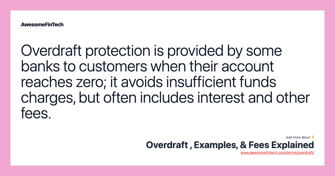 Overdraft protection is provided by some banks to customers when their account reaches zero; it avoids insufficient funds charges, but often includes interest and other fees.