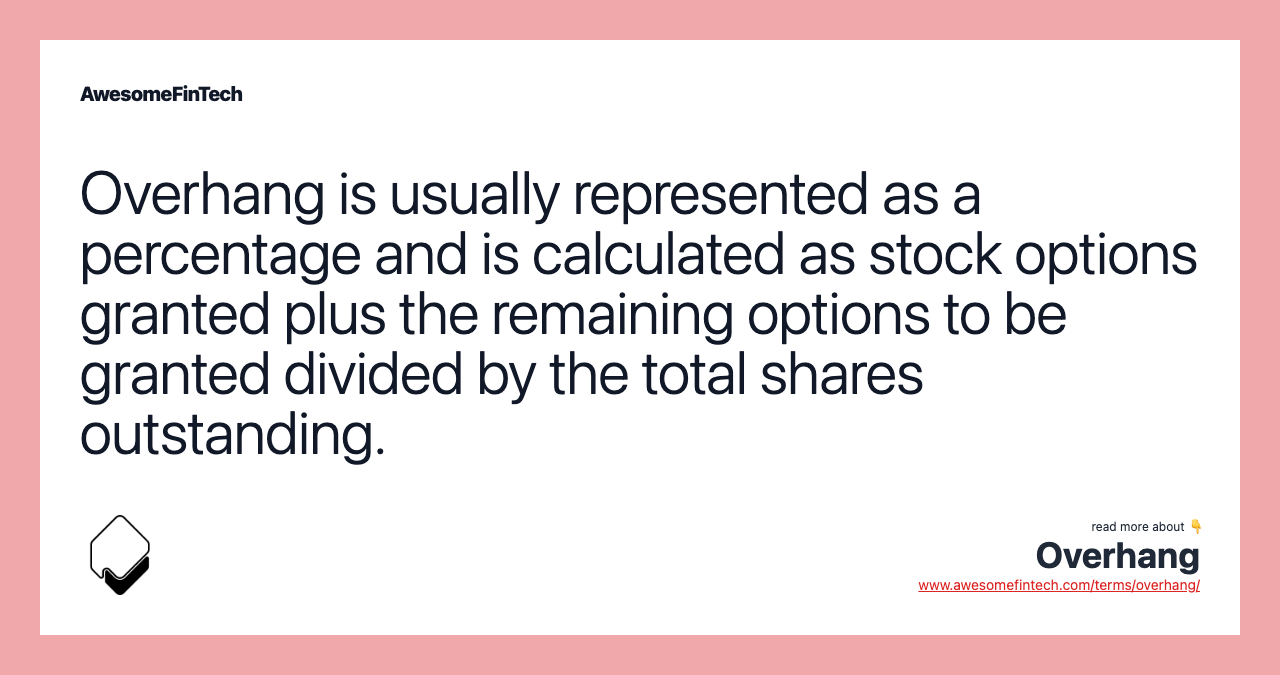 Overhang is usually represented as a percentage and is calculated as stock options granted plus the remaining options to be granted divided by the total shares outstanding.