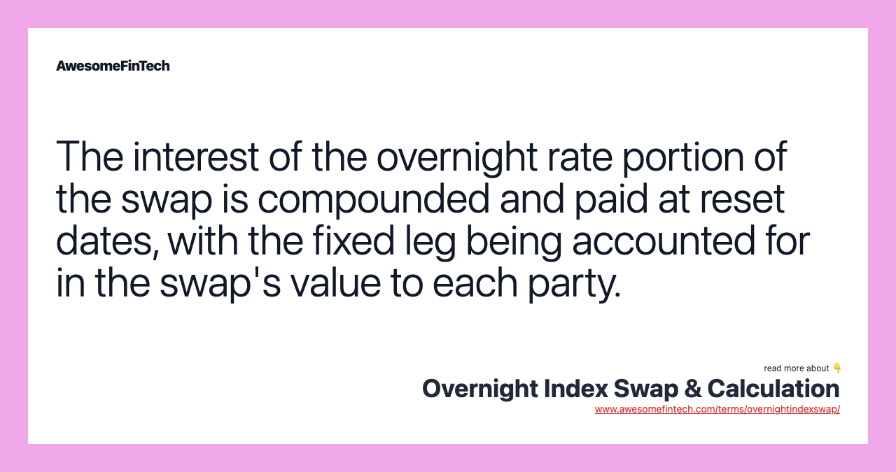 The interest of the overnight rate portion of the swap is compounded and paid at reset dates, with the fixed leg being accounted for in the swap's value to each party.