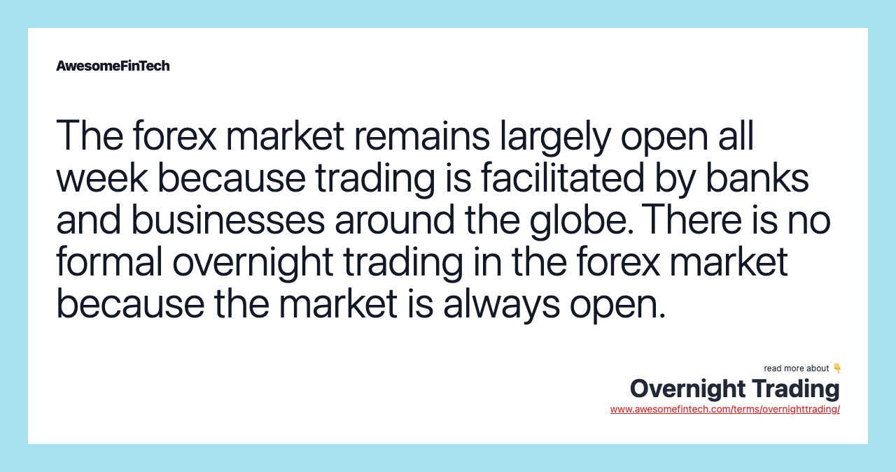 The forex market remains largely open all week because trading is facilitated by banks and businesses around the globe. There is no formal overnight trading in the forex market because the market is always open.
