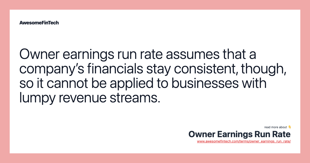 Owner earnings run rate assumes that a company’s financials stay consistent, though, so it cannot be applied to businesses with lumpy revenue streams.