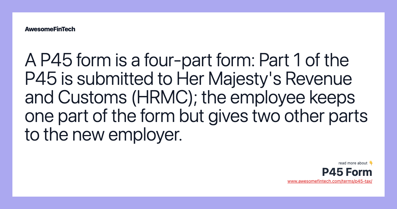 A P45 form is a four-part form: Part 1 of the P45 is submitted to Her Majesty's Revenue and Customs (HRMC); the employee keeps one part of the form but gives two other parts to the new employer.
