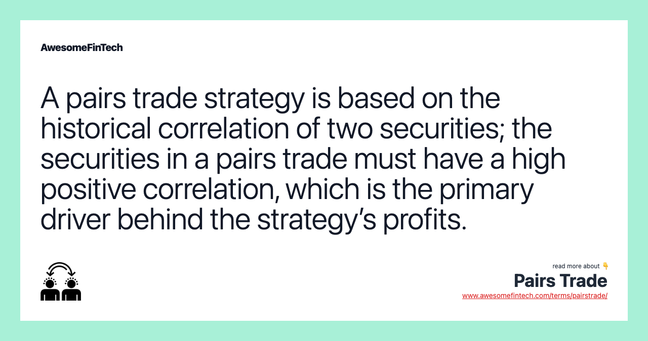 A pairs trade strategy is based on the historical correlation of two securities; the securities in a pairs trade must have a high positive correlation, which is the primary driver behind the strategy’s profits.
