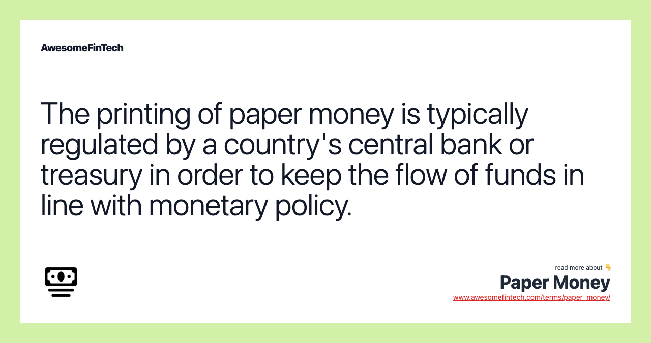 The printing of paper money is typically regulated by a country's central bank or treasury in order to keep the flow of funds in line with monetary policy.