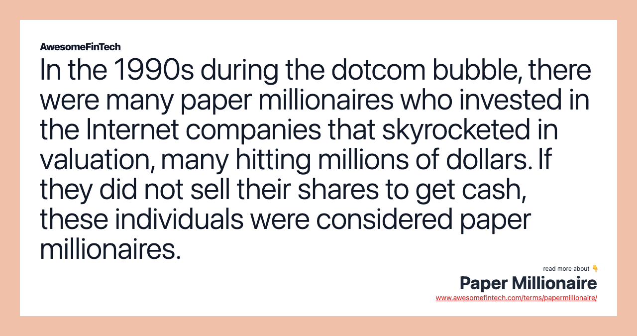 In the 1990s during the dotcom bubble, there were many paper millionaires who invested in the Internet companies that skyrocketed in valuation, many hitting millions of dollars. If they did not sell their shares to get cash, these individuals were considered paper millionaires.