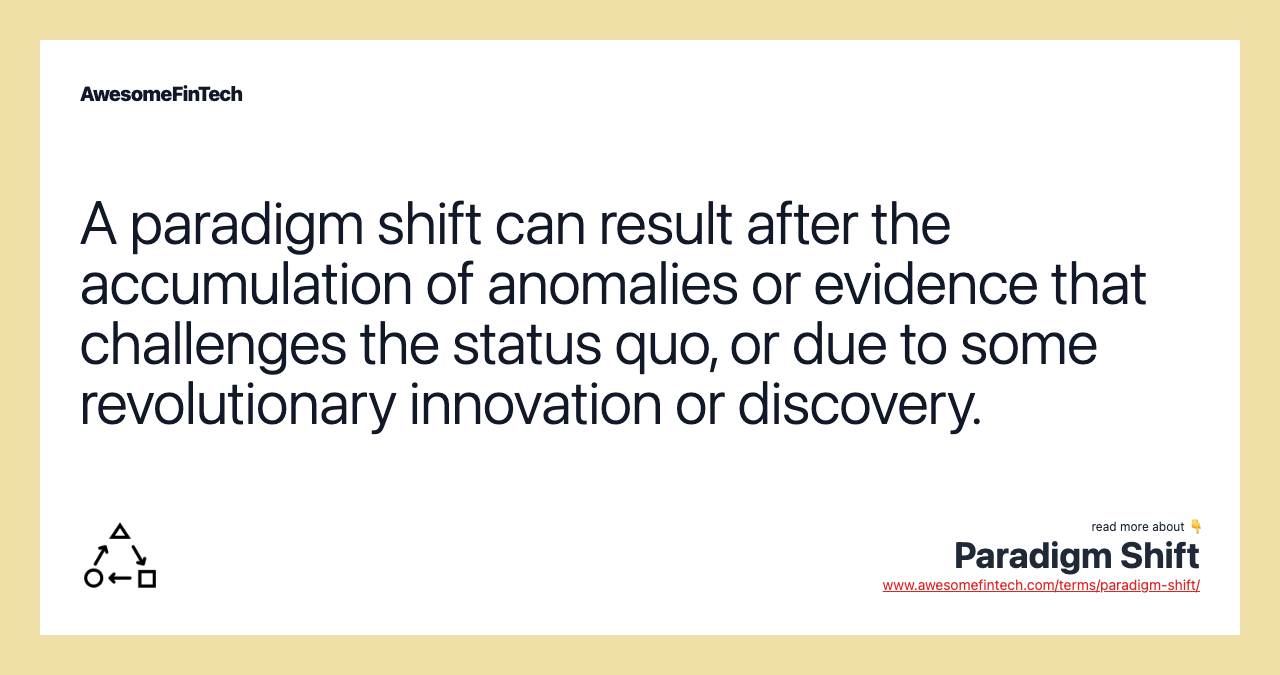 A paradigm shift can result after the accumulation of anomalies or evidence that challenges the status quo, or due to some revolutionary innovation or discovery.
