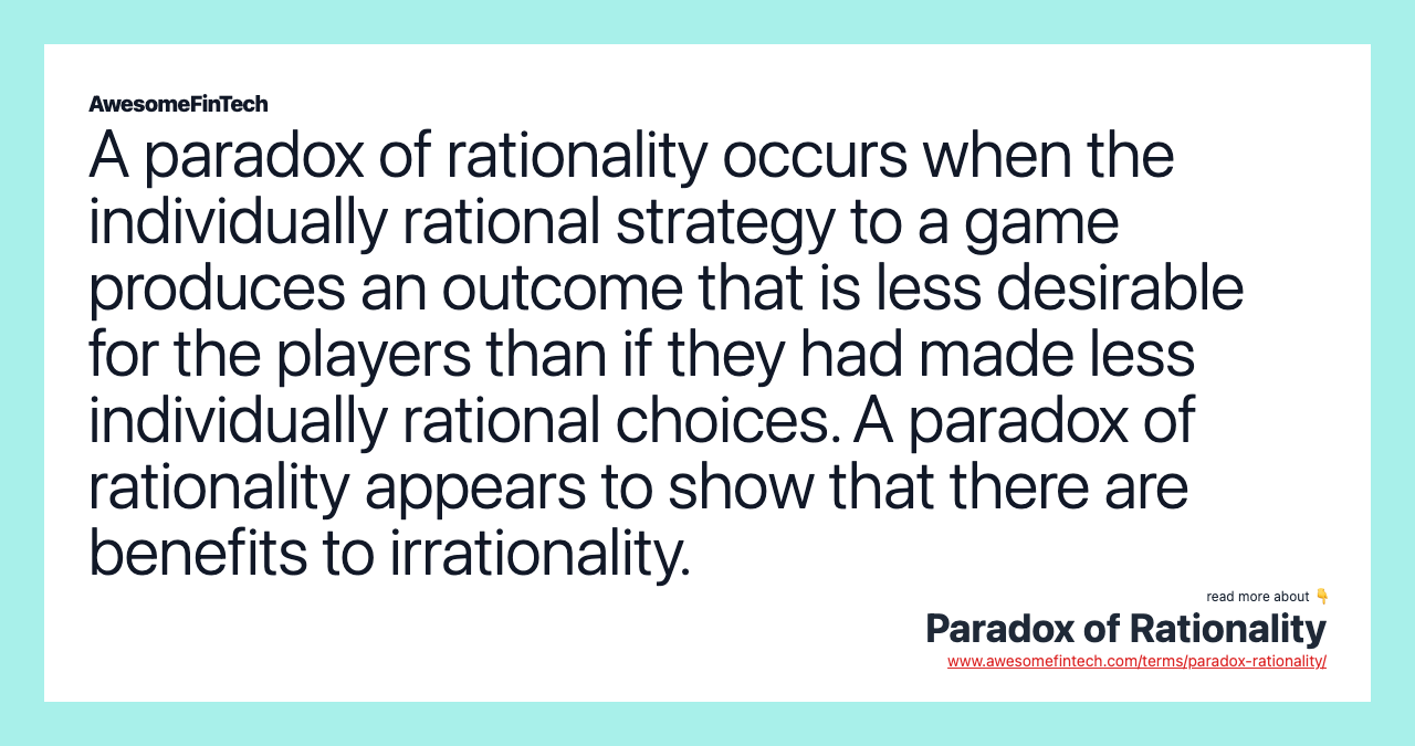 A paradox of rationality occurs when the individually rational strategy to a game produces an outcome that is less desirable for the players than if they had made less individually rational choices. A paradox of rationality appears to show that there are benefits to irrationality.