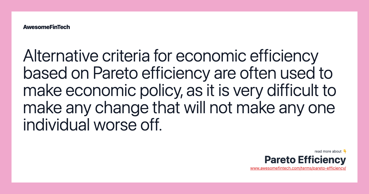 Alternative criteria for economic efficiency based on Pareto efficiency are often used to make economic policy, as it is very difficult to make any change that will not make any one individual worse off.