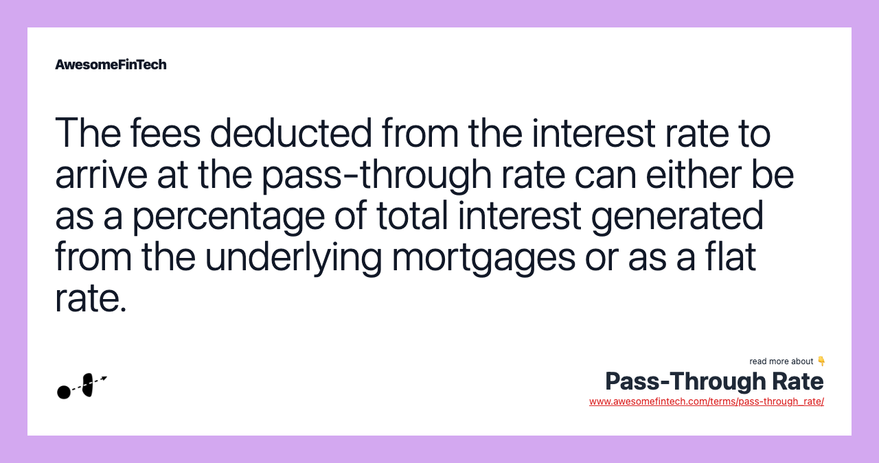 The fees deducted from the interest rate to arrive at the pass-through rate can either be as a percentage of total interest generated from the underlying mortgages or as a flat rate.