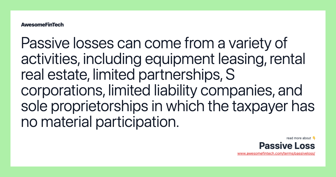 Passive losses can come from a variety of activities, including equipment leasing, rental real estate, limited partnerships, S corporations, limited liability companies, and sole proprietorships in which the taxpayer has no material participation.