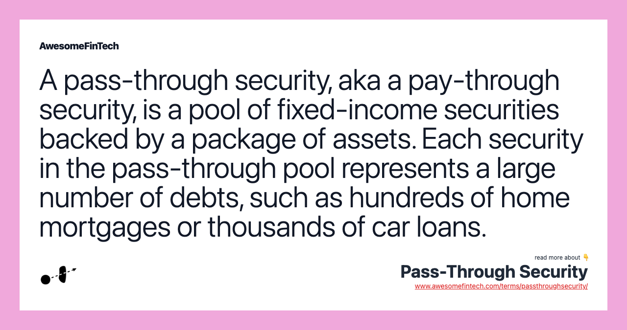 A pass-through security, aka a pay-through security, is a pool of fixed-income securities backed by a package of assets. Each security in the pass-through pool represents a large number of debts, such as hundreds of home mortgages or thousands of car loans.