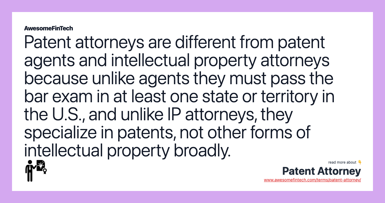 Patent attorneys are different from patent agents and intellectual property attorneys because unlike agents they must pass the bar exam in at least one state or territory in the U.S., and unlike IP attorneys, they specialize in patents, not other forms of intellectual property broadly.