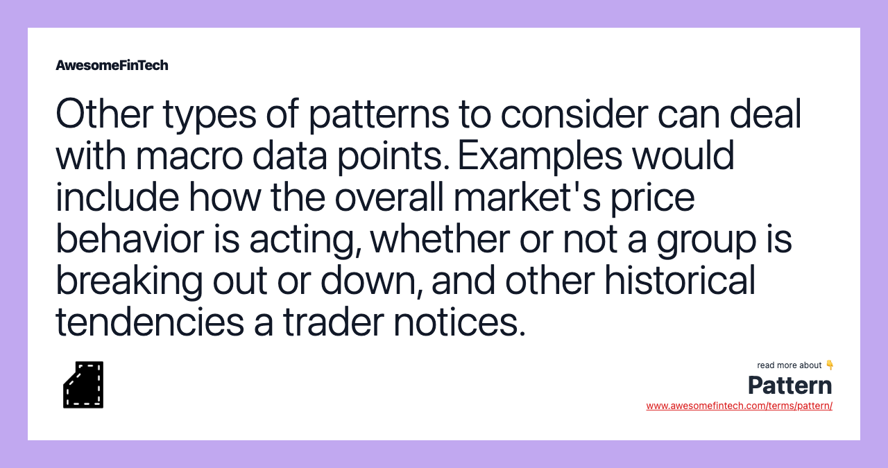 Other types of patterns to consider can deal with macro data points. Examples would include how the overall market's price behavior is acting, whether or not a group is breaking out or down, and other historical tendencies a trader notices.