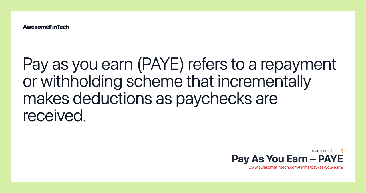 Pay as you earn (PAYE) refers to a repayment or withholding scheme that incrementally makes deductions as paychecks are received.