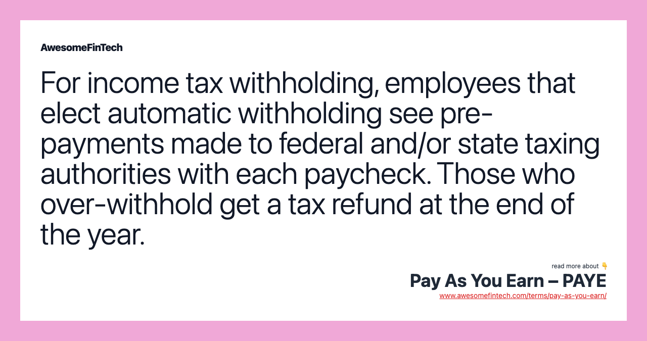 For income tax withholding, employees that elect automatic withholding see pre-payments made to federal and/or state taxing authorities with each paycheck. Those who over-withhold get a tax refund at the end of the year.