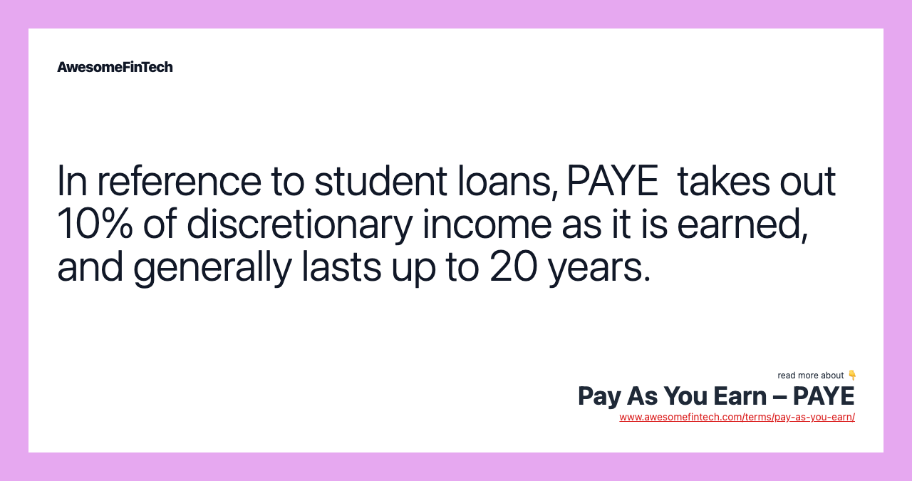 In reference to student loans, PAYE  takes out 10% of discretionary income as it is earned, and generally lasts up to 20 years.