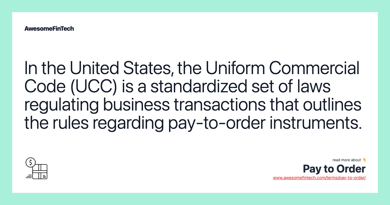 In the United States, the Uniform Commercial Code (UCC) is a standardized set of laws regulating business transactions that outlines the rules regarding pay-to-order instruments.