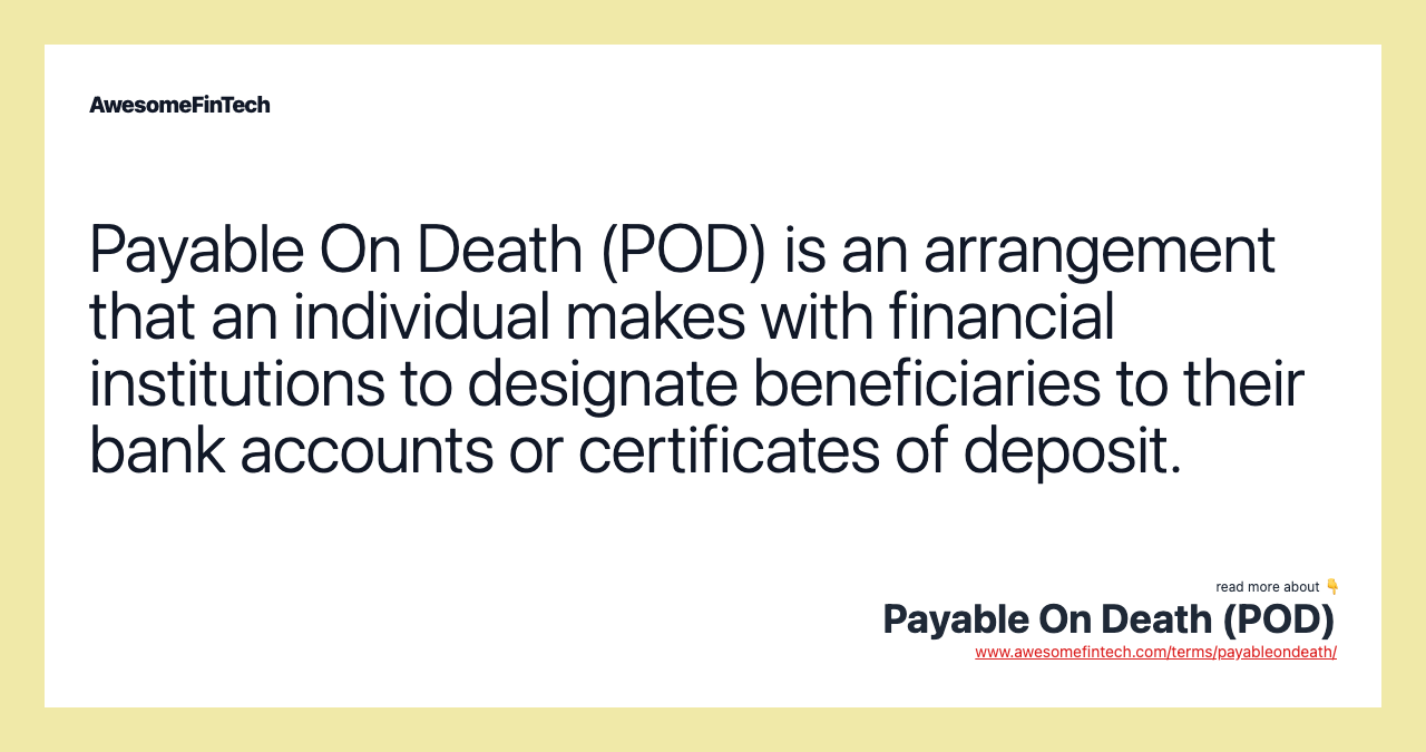 Payable On Death (POD) is an arrangement that an individual makes with financial institutions to designate beneficiaries to their bank accounts or certificates of deposit.