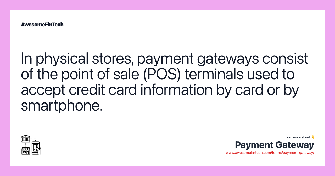 In physical stores, payment gateways consist of the point of sale (POS) terminals used to accept credit card information by card or by smartphone.