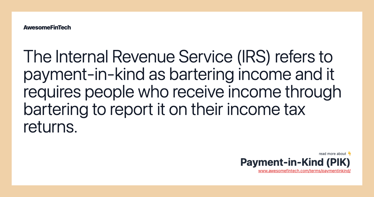 The Internal Revenue Service (IRS) refers to payment-in-kind as bartering income and it requires people who receive income through bartering to report it on their income tax returns.