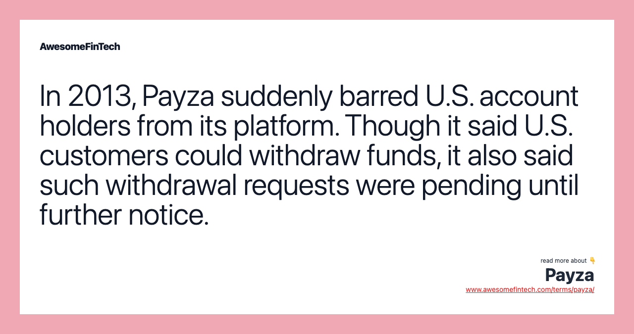 In 2013, Payza suddenly barred U.S. account holders from its platform. Though it said U.S. customers could withdraw funds, it also said such withdrawal requests were pending until further notice.