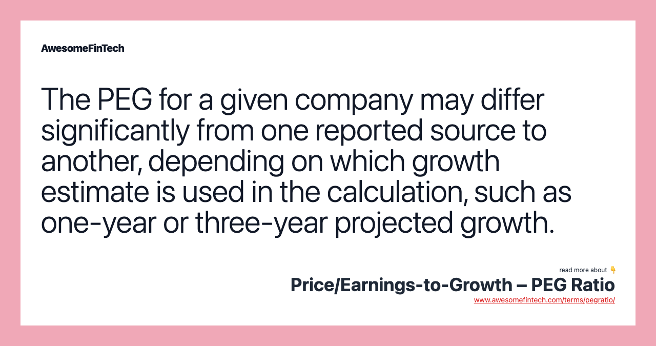 The PEG for a given company may differ significantly from one reported source to another, depending on which growth estimate is used in the calculation, such as one-year or three-year projected growth.