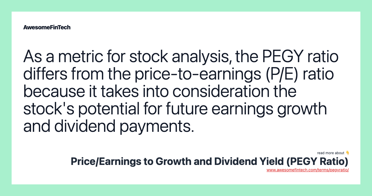 As a metric for stock analysis, the PEGY ratio differs from the price-to-earnings (P/E) ratio because it takes into consideration the stock's potential for future earnings growth and dividend payments.