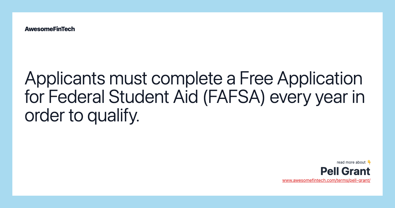 Applicants must complete a Free Application for Federal Student Aid (FAFSA) every year in order to qualify.