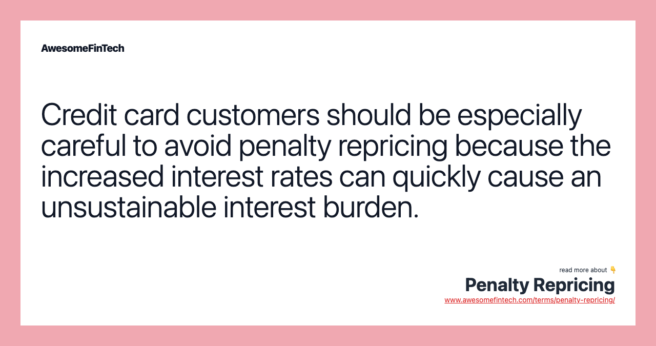 Credit card customers should be especially careful to avoid penalty repricing because the increased interest rates can quickly cause an unsustainable interest burden.