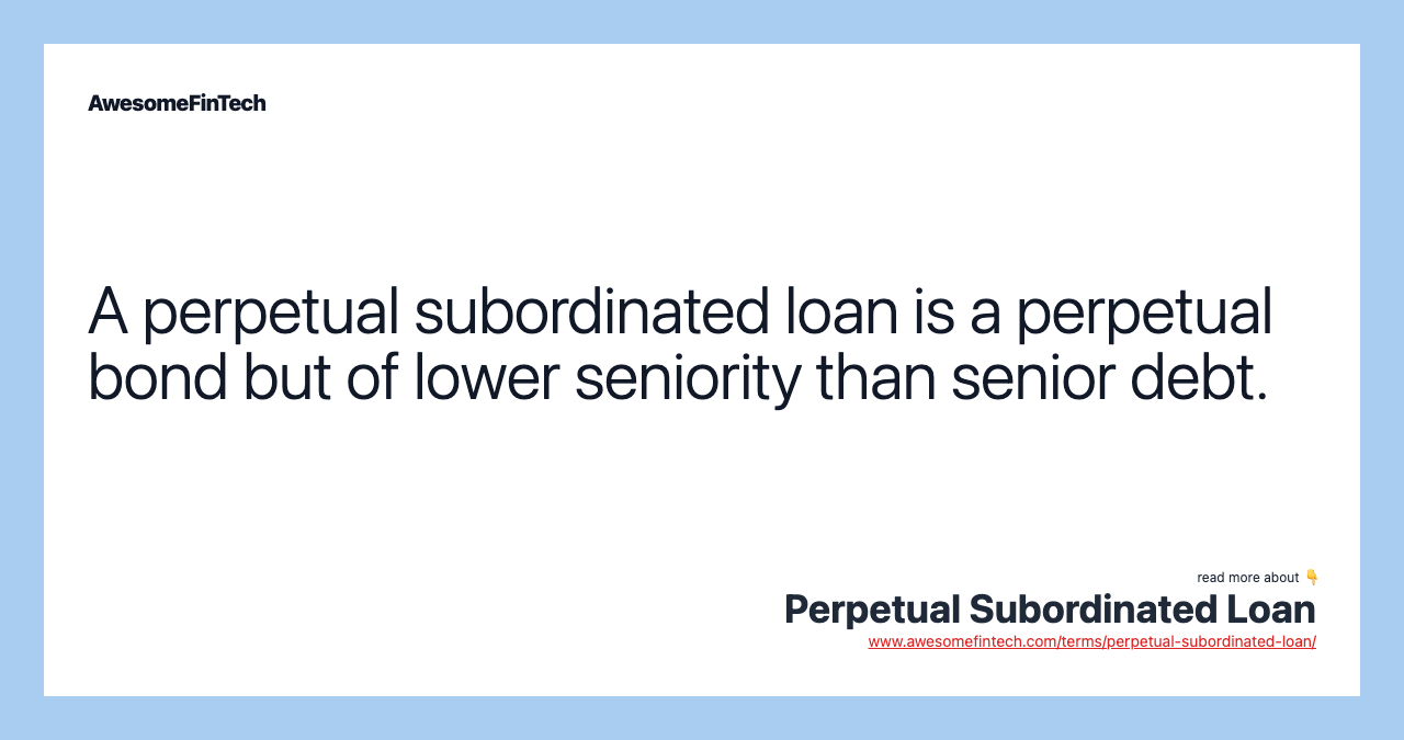 A perpetual subordinated loan is a perpetual bond but of lower seniority than senior debt.