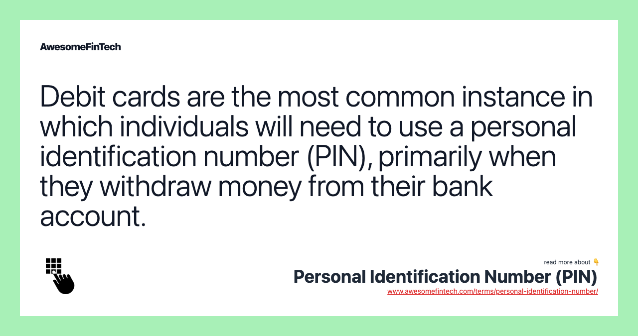 Debit cards are the most common instance in which individuals will need to use a personal identification number (PIN), primarily when they withdraw money from their bank account.