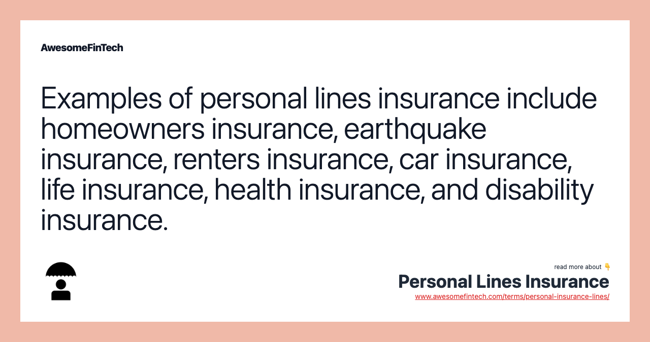Examples of personal lines insurance include homeowners insurance, earthquake insurance, renters insurance, car insurance, life insurance, health insurance, and disability insurance.