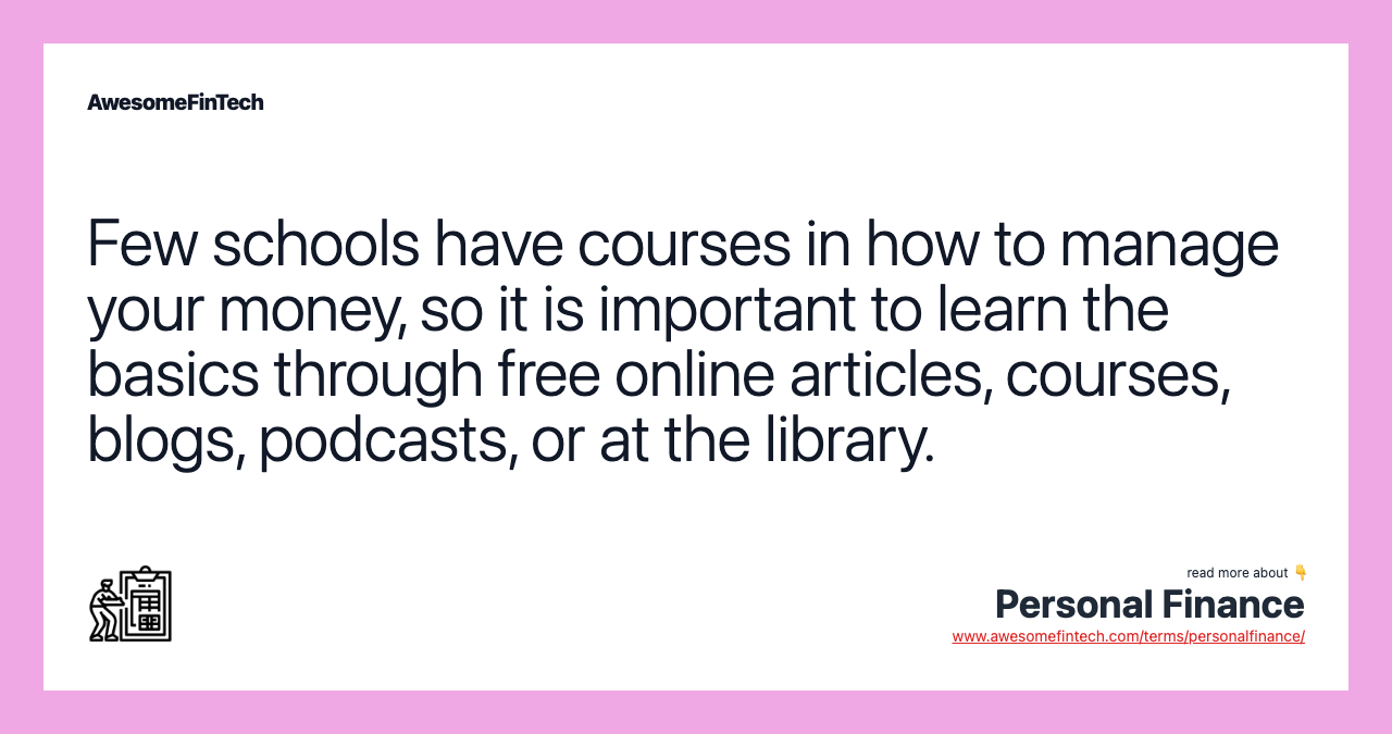 Few schools have courses in how to manage your money, so it is important to learn the basics through free online articles, courses, blogs, podcasts, or at the library.