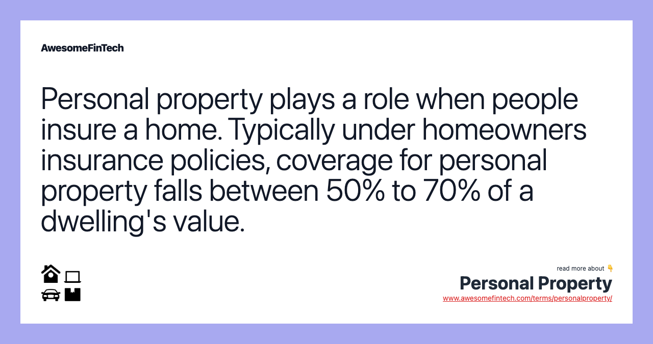 Personal property plays a role when people insure a home. Typically under homeowners insurance policies, coverage for personal property falls between 50% to 70% of a dwelling's value.