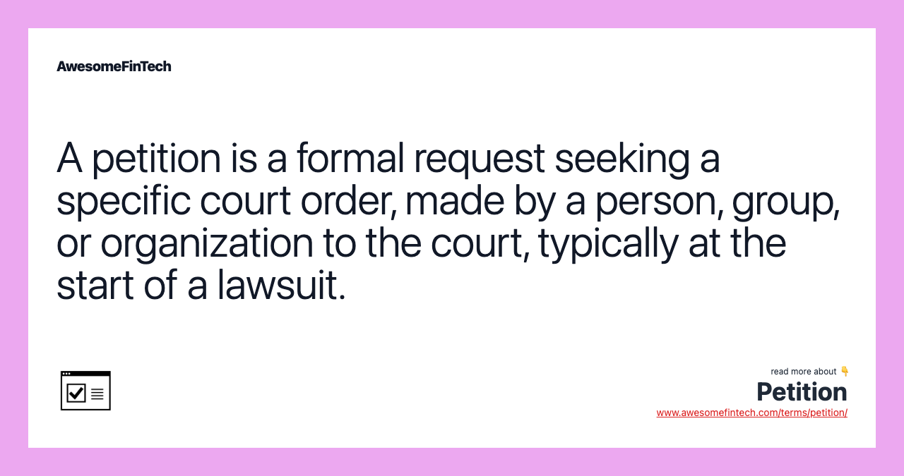A petition is a formal request seeking a specific court order, made by a person, group, or organization to the court, typically at the start of a lawsuit.
