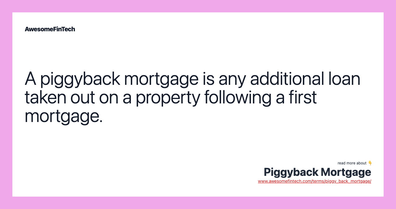 A piggyback mortgage is any additional loan taken out on a property following a first mortgage.