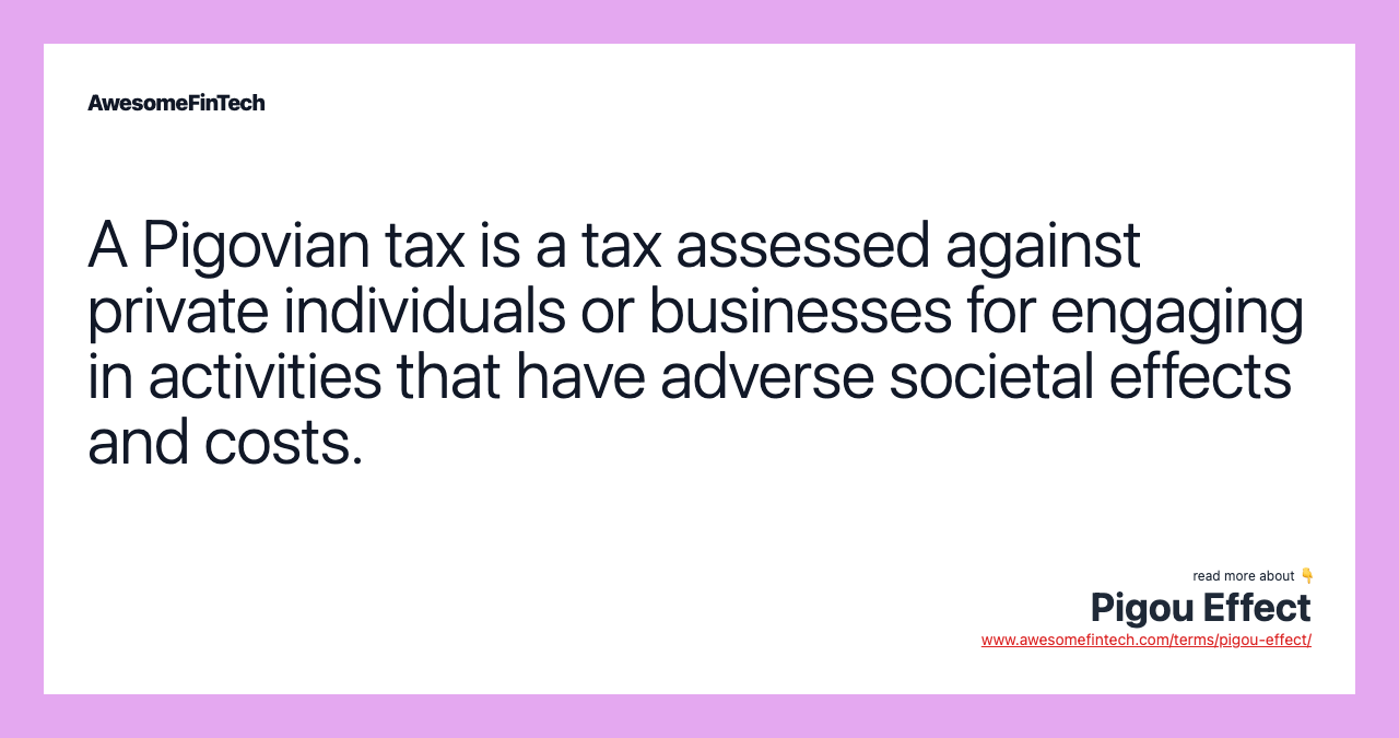 A Pigovian tax is a tax assessed against private individuals or businesses for engaging in activities that have adverse societal effects and costs.