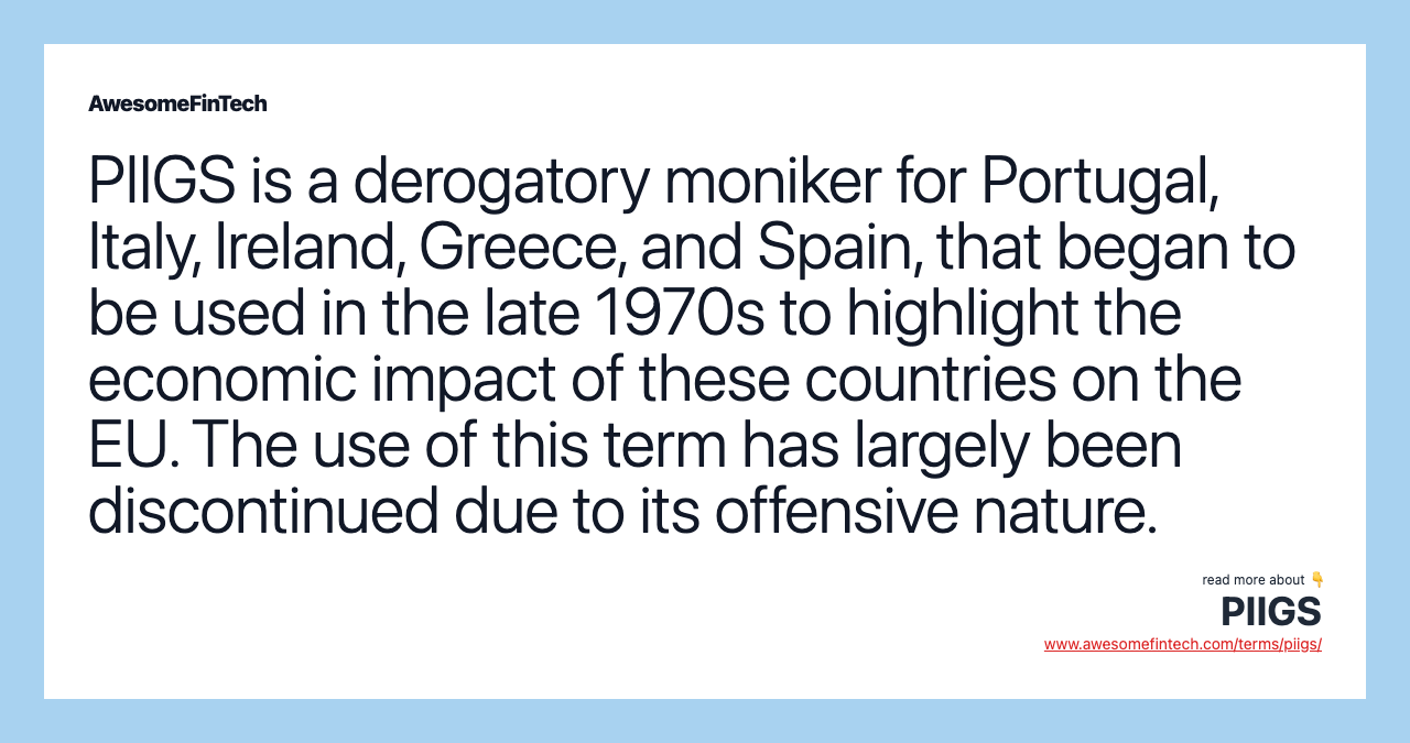 PIIGS is a derogatory moniker for Portugal, Italy, Ireland, Greece, and Spain, that began to be used in the late 1970s to highlight the economic impact of these countries on the EU. The use of this term has largely been discontinued due to its offensive nature.