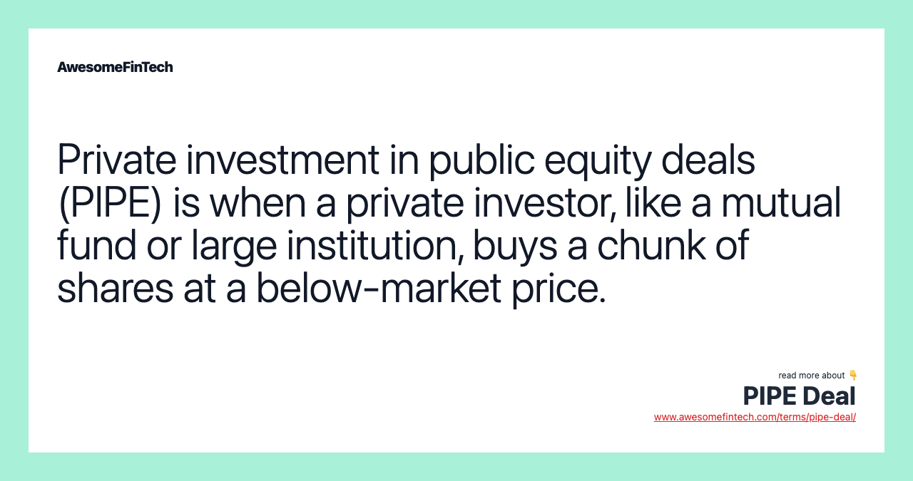 Private investment in public equity deals (PIPE) is when a private investor, like a mutual fund or large institution, buys a chunk of shares at a below-market price.