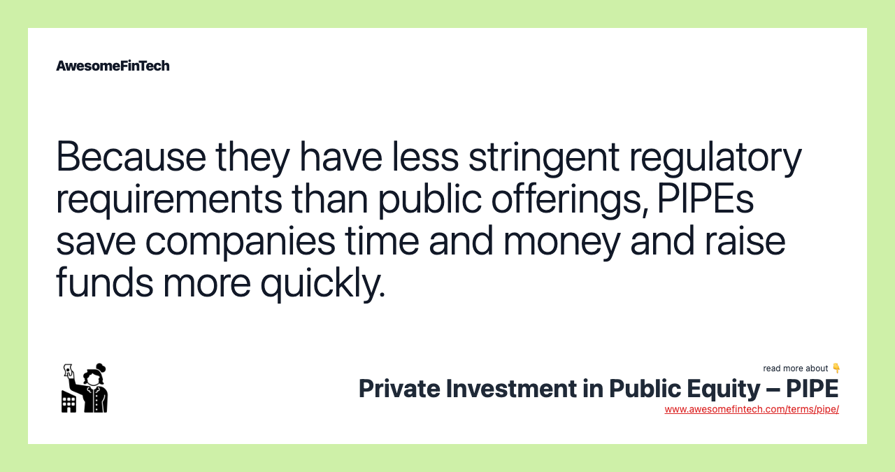 Because they have less stringent regulatory requirements than public offerings, PIPEs save companies time and money and raise funds more quickly.
