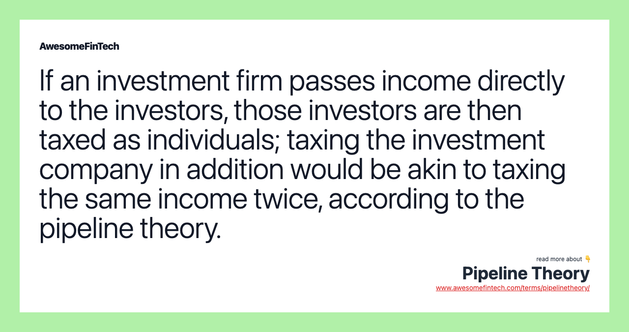 If an investment firm passes income directly to the investors, those investors are then taxed as individuals; taxing the investment company in addition would be akin to taxing the same income twice, according to the pipeline theory.