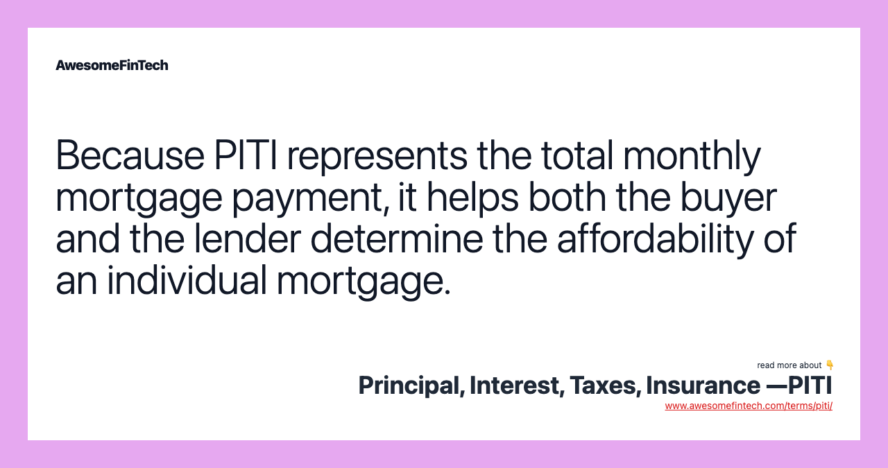 Because PITI represents the total monthly mortgage payment, it helps both the buyer and the lender determine the affordability of an individual mortgage.
