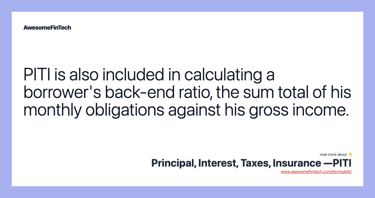 PITI is also included in calculating a borrower's back-end ratio, the sum total of his monthly obligations against his gross income.