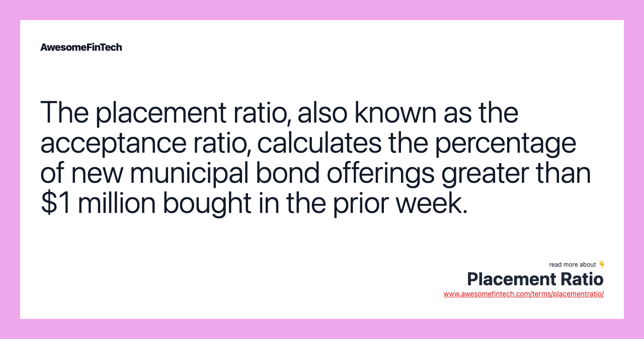 The placement ratio, also known as the acceptance ratio, calculates the percentage of new municipal bond offerings greater than $1 million bought in the prior week.