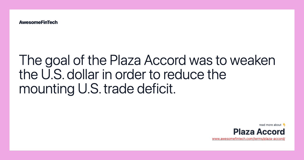The goal of the Plaza Accord was to weaken the U.S. dollar in order to reduce the mounting U.S. trade deficit.