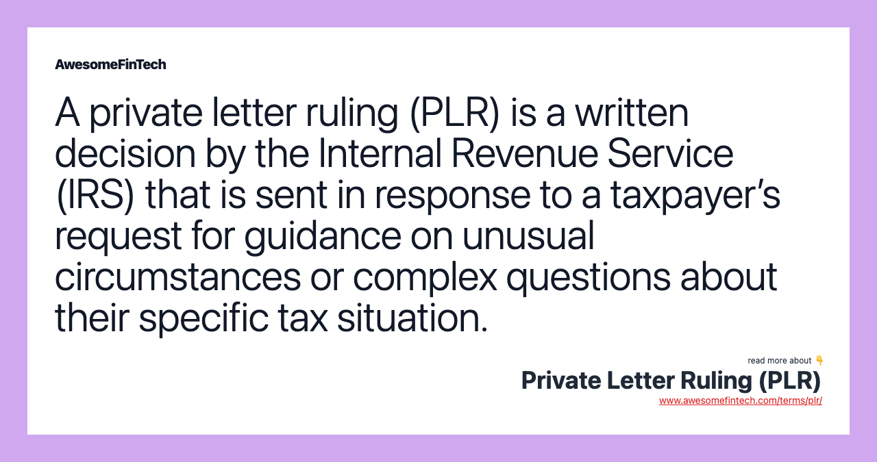 A private letter ruling (PLR) is a written decision by the Internal Revenue Service (IRS) that is sent in response to a taxpayer’s request for guidance on unusual circumstances or complex questions about their specific tax situation.