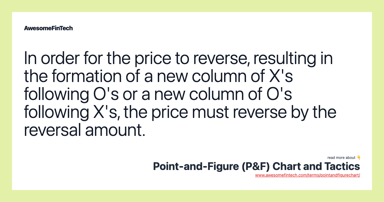 In order for the price to reverse, resulting in the formation of a new column of X's following O's or a new column of O's following X's, the price must reverse by the reversal amount.