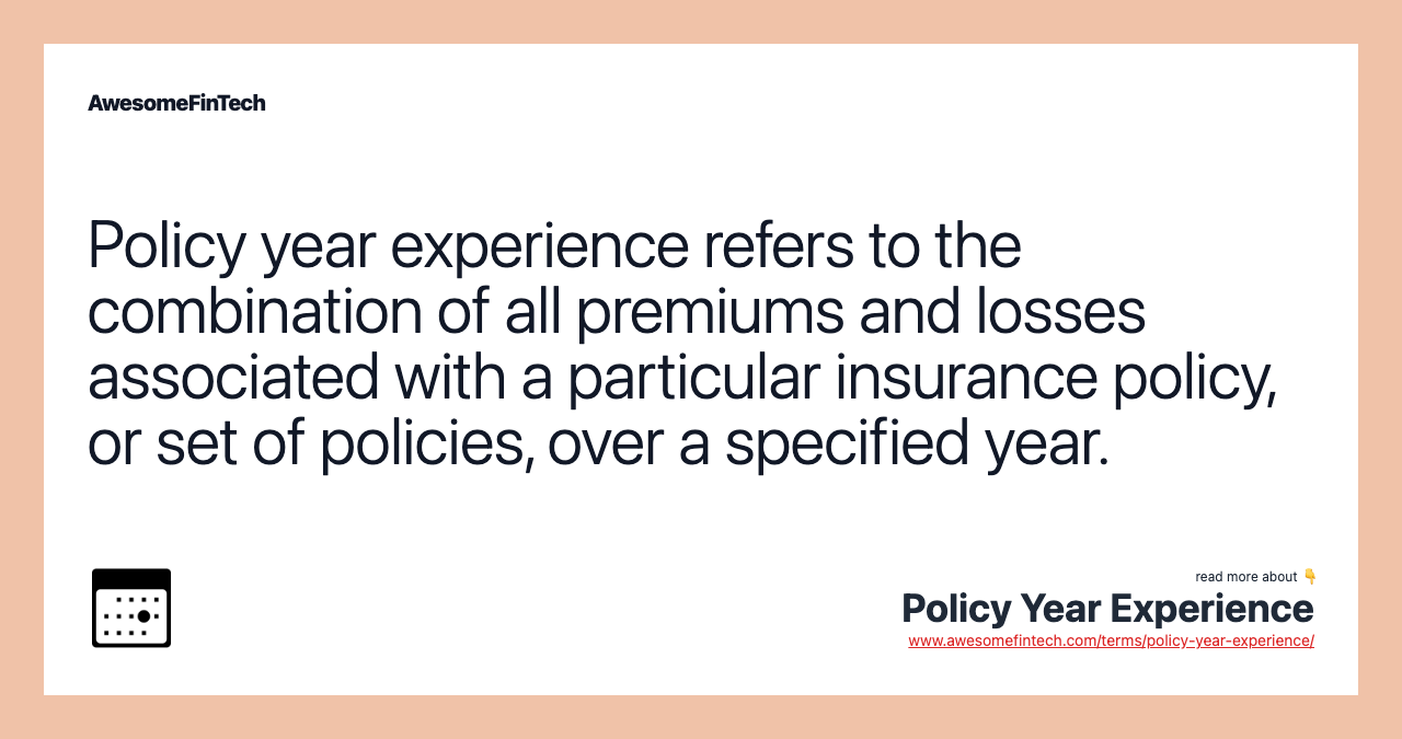 Policy year experience refers to the combination of all premiums and losses associated with a particular insurance policy, or set of policies, over a specified year.