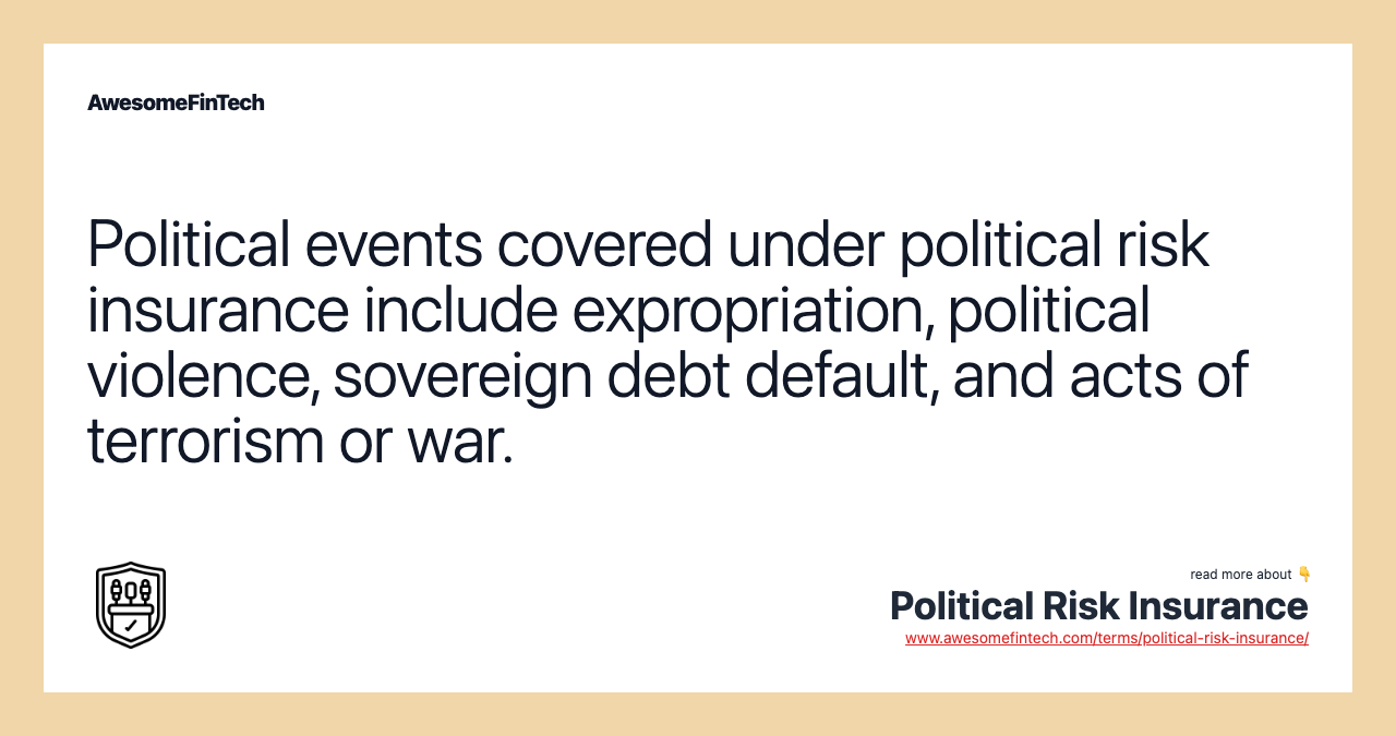 Political events covered under political risk insurance include expropriation, political violence, sovereign debt default, and acts of terrorism or war.